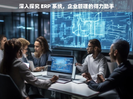 深入探究 ERP 系统，企业管理的得力助手，ERP 系统，企业管理的得力助手探究