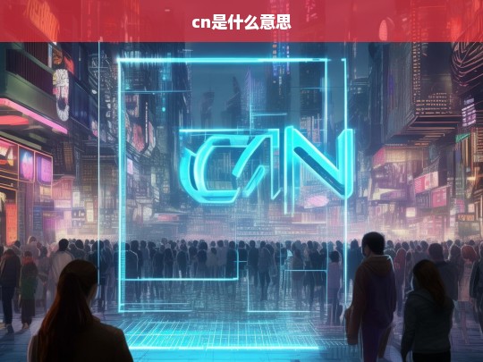 CN是什么意思？全面解析CN的含义与用途