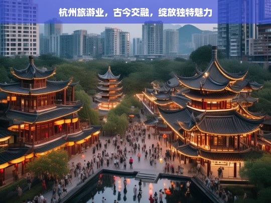 杭州旅游业，古今交融，绽放独特魅力，杭州旅游业，古今交融展独特魅力