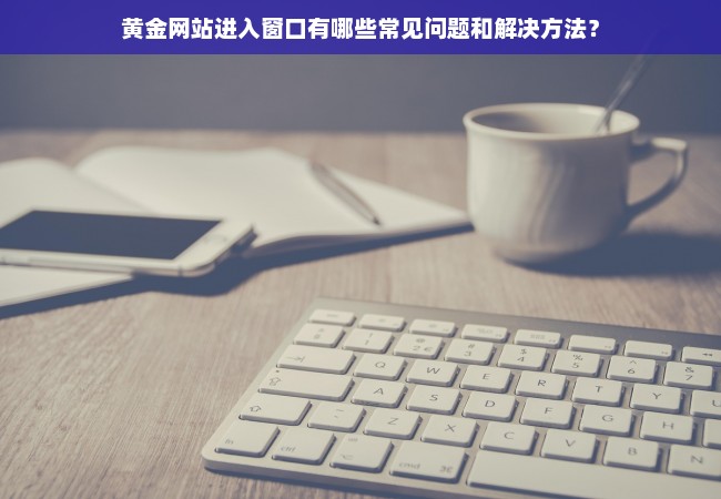 黄金网站进入窗口有哪些常见问题和解决方法？