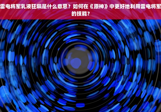 雷电将军乳液狂飙是什么意思？如何在《原神》中更好地利用雷电将军的技能？