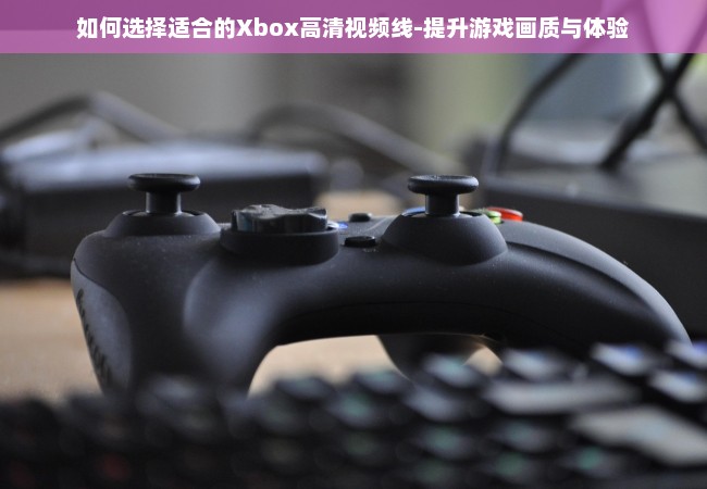 如何选择适合的Xbox高清视频线-提升游戏画质与体验