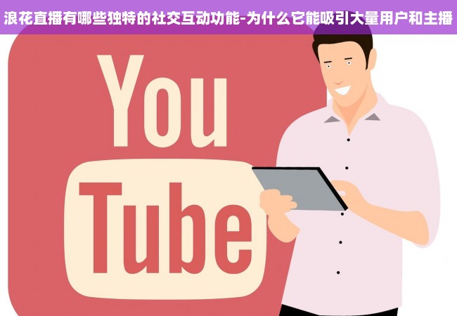 浪花直播有哪些独特的社交互动功能-为什么它能吸引大量用户和主播