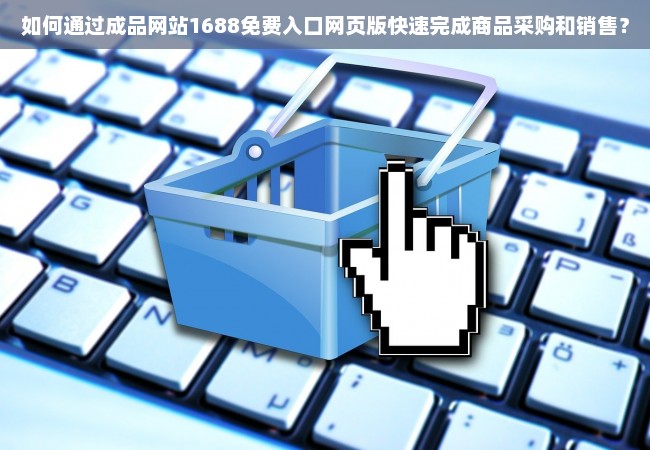 如何通过成品网站1688免费入口网页版快速完成商品采购和销售？