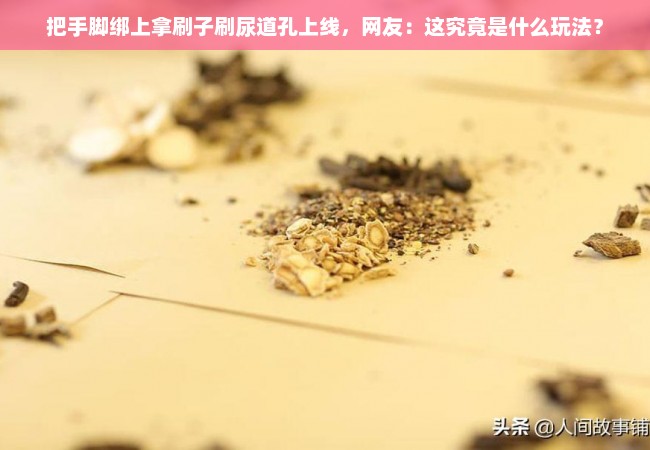 把手脚绑上拿刷子刷尿道孔上线，网友：这究竟是什么玩法？