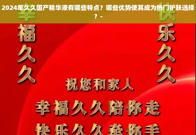 2024年久久国产精华液有哪些特点？哪些优势使其成为热门护肤选择？-